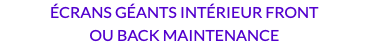 ÉCRANS GÉANTS INTÉRIEUR FRONT OU BACK MAINTENANCE