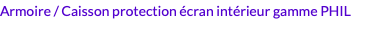 Armoire / Caisson protection écran intérieur gamme PHIL