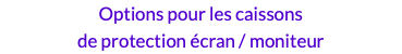 Options pour les caissons  de protection écran / moniteur