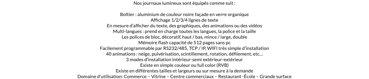 Nos journaux lumineux sont équipés comme suit : Boîtier : aluminium de couleur noire façade en verre organique Affichage 1/2/3/4 lignes de texte En mesure d’afficher du texte, des graphiques, des animations ou des vidéos Multi-langues : prend en charge toutes les langues, la police et la taille Les polices de bloc, décoratif, haut / bas, mince / large, double Mémoire flash capacité de 512 pages sans pc Facilement programmable par RS232/485, TCP / IP, WIFI très simple d’installation 40 animations : neige, pulvérisation, scintillement, rotation, défilement, etc… 3 modes d’installation intérieur-semi extérieur-extérieur Existe en simple couleur ou full color (RVB) Existe en différentes tailles et largeurs ou sur mesure à la demande Domaine d’utilisation: Commerce – Vitrine – Centre commerciaux – Restaurant -École – Grande surface