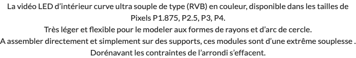 La vidéo LED d’intérieur curve ultra souple de type (RVB) en couleur, disponible dans les tailles de Pixels P1.875, P2.5, P3, P4. Très léger et flexible pour le modeler aux formes de rayons et d’arc de cercle. A assembler directement et simplement sur des supports, ces modules sont d’une extrême souplesse . Dorénavant les contraintes de l’arrondi s’effacent. 