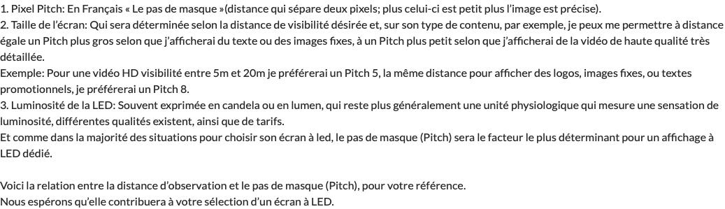 1. Pixel Pitch: En Français « Le pas de masque »(distance qui sépare deux pixels; plus celui-ci est petit plus l’image est précise). 2. Taille de l’écran: Qui sera déterminée selon la distance de visibilité désirée et, sur son type de contenu, par exemple, je peux me permettre à distance égale un Pitch plus gros selon que j’afficherai du texte ou des images fixes, à un Pitch plus petit selon que j’afficherai de la vidéo de haute qualité très détaillée. Exemple: Pour une vidéo HD visibilité entre 5m et 20m je préférerai un Pitch 5, la même distance pour afficher des logos, images fixes, ou textes promotionnels, je préférerai un Pitch 8. 3. Luminosité de la LED: Souvent exprimée en candela ou en lumen, qui reste plus généralement une unité physiologique qui mesure une sensation de luminosité, différentes qualités existent, ainsi que de tarifs. Et comme dans la majorité des situations pour choisir son écran à led, le pas de masque (Pitch) sera le facteur le plus déterminant pour un affichage à LED dédié. Voici la relation entre la distance d’observation et le pas de masque (Pitch), pour votre référence. Nous espérons qu’elle contribuera à votre sélection d’un écran à LED.