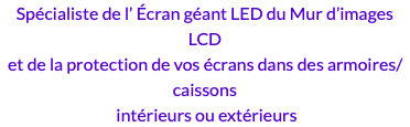 Spécialiste de l’ Écran géant LED du Mur d’images LCD et de la protection de vos écrans dans des armoires/caissons intérieurs ou extérieurs